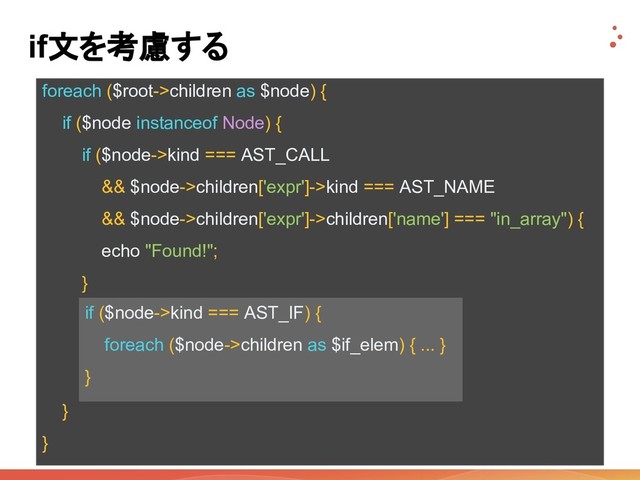foreach ($root->children as $node) {
if ($node instanceof Node) {
if ($node->kind === AST_CALL
&& $node->children['expr']->kind === AST_NAME
&& $node->children['expr']->children['name'] === "in_array") {
echo "Found!";
}
if ($node->kind === AST_IF) {
foreach ($node->children as $if_elem) { ... }
}
}
}
if文を考慮する
if ($node->kind === AST_IF) {
foreach ($node->children as $if_elem) { ... }
}
