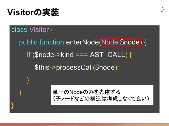 Visitorの実装
class Visitor {
public function enterNode(Node $node) {
if ($node->kind === AST_CALL) {
$this->processCall($node);
}
}
}
単一のNodeのみを考慮する
（子ノードなどの構造は考慮しなくて良い）
