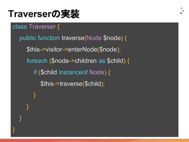 Traverserの実装
class Traverser {
public function traverse(Node $node) {
$this->visitor->enterNode($node);
foreach ($node->children as $child) {
if ($child instanceof Node) {
$this->traverse($child);
}
}
}
}
