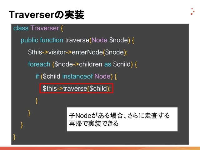 Traverserの実装
class Traverser {
public function traverse(Node $node) {
$this->visitor->enterNode($node);
foreach ($node->children as $child) {
if ($child instanceof Node) {
$this->traverse($child);
}
}
}
}
子Nodeがある場合、さらに走査する
再帰で実装できる
