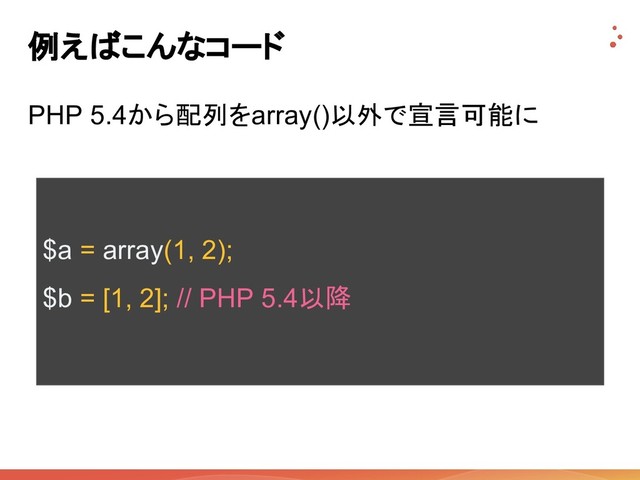 例えばこんなコード
PHP 5.4から配列をarray()以外で宣言可能に
$a = array(1, 2);
$b = [1, 2]; // PHP 5.4以降
