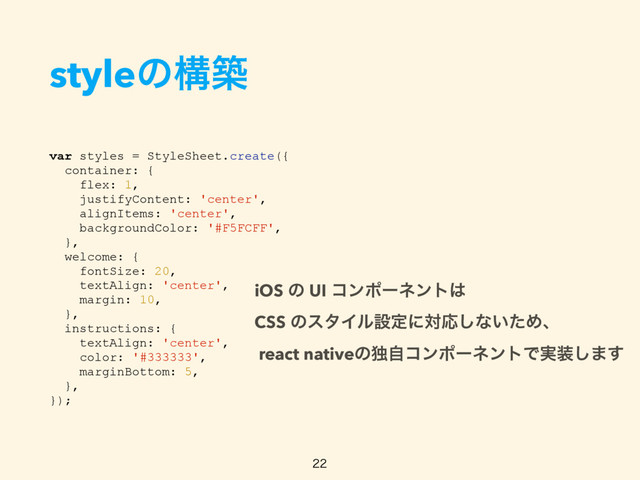 styleͷߏங
var styles = StyleSheet.create({
container: {
flex: 1,
justifyContent: 'center',
alignItems: 'center',
backgroundColor: '#F5FCFF',
},
welcome: {
fontSize: 20,
textAlign: 'center',
margin: 10,
},
instructions: {
textAlign: 'center',
color: '#333333',
marginBottom: 5,
},
});

iOS ͷ UI ίϯϙʔωϯτ͸  
CSS ͷελΠϧઃఆʹରԠ͠ͳ͍ͨΊɺ 
react nativeͷಠࣗίϯϙʔωϯτͰ࣮૷͠·͢
