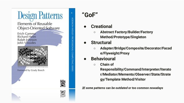 “GoF”
● Creational
○ Abstract Factory/Builder/Factory
Method/Prototype/Singleton
● Structural
○ Adapter/Bridge/Composite/Decorator/Facad
e/Flyweight/Proxy
● Behavioural
○ Chain of
Responsibility/Command/Interpreter/Iterato
r/Mediator/Memento/Observer/State/Strate
gy/Template Method/Visitor
※ some patterns can be outdated or too common nowadays
