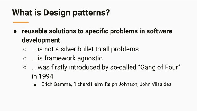 What is Design patterns?
● reusable solutions to speciﬁc problems in software
development
○ … is not a silver bullet to all problems
○ … is framework agnostic
○ … was ﬁrstly introduced by so-called “Gang of Four”
in 1994
■ Erich Gamma, Richard Helm, Ralph Johnson, John Vlissides
