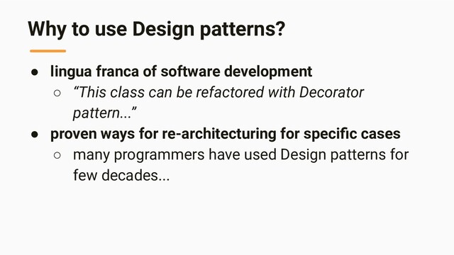 Why to use Design patterns?
● lingua franca of software development
○ “This class can be refactored with Decorator
pattern...”
● proven ways for re-architecturing for speciﬁc cases
○ many programmers have used Design patterns for
few decades...
