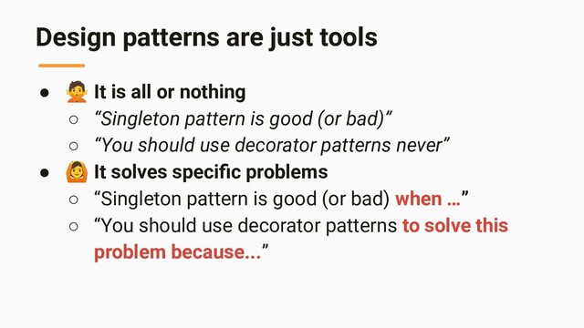 Design patterns are just tools
● 🙅 It is all or nothing
○ “Singleton pattern is good (or bad)”
○ “You should use decorator patterns never”
● 🙆 It solves speciﬁc problems
○ “Singleton pattern is good (or bad) when …”
○ “You should use decorator patterns to solve this
problem because...”
