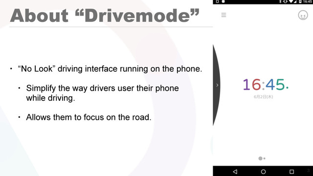 About “Drivemode”
• “No Look” driving interface running on the phone.
• Simplify the way drivers user their phone 
while driving.
• Allows them to focus on the road.


