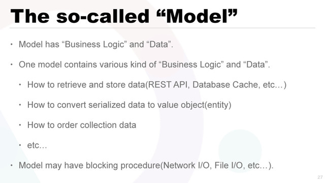 The so-called “Model”
• Model has “Business Logic” and “Data”.
• One model contains various kind of “Business Logic” and “Data”.
• How to retrieve and store data(REST API, Database Cache, etc…)
• How to convert serialized data to value object(entity)
• How to order collection data
• etc…
• Model may have blocking procedure(Network I/O, File I/O, etc…).


