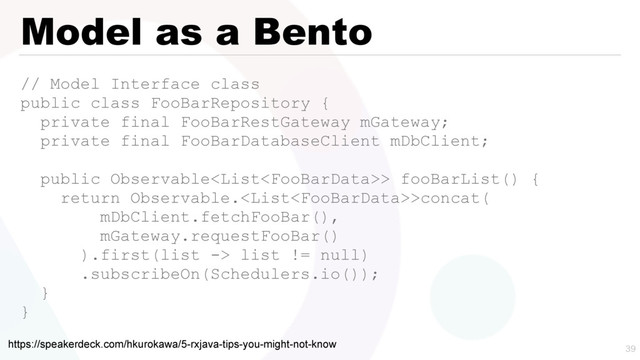 Model as a Bento
// Model Interface class
public class FooBarRepository {
private final FooBarRestGateway mGateway;
private final FooBarDatabaseClient mDbClient;
public Observable> fooBarList() {
return Observable.>concat(
mDbClient.fetchFooBar(),
mGateway.requestFooBar()
).first(list -> list != null)
.subscribeOn(Schedulers.io());
}
}

https://speakerdeck.com/hkurokawa/5-rxjava-tips-you-might-not-know
