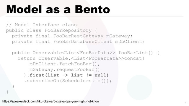 Model as a Bento
// Model Interface class
public class FooBarRepository {
private final FooBarRestGateway mGateway;
private final FooBarDatabaseClient mDbClient;
public Observable> fooBarList() {
return Observable.>concat(
mDbClient.fetchFooBar(),
mGateway.requestFooBar()
).first(list -> list != null)
.subscribeOn(Schedulers.io());
}
}

https://speakerdeck.com/hkurokawa/5-rxjava-tips-you-might-not-know
