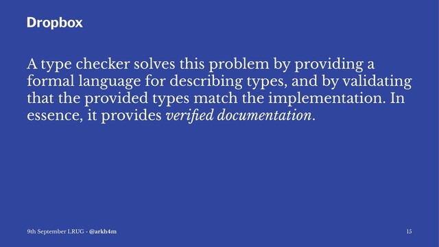 Dropbox
A type checker solves this problem by providing a
formal language for describing types, and by validating
that the provided types match the implementation. In
essence, it provides veriﬁed documentation.
9th September LRUG - @arkh4m 15
