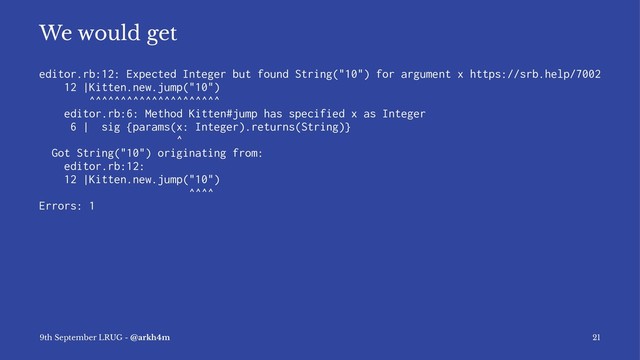 We would get
editor.rb:12: Expected Integer but found String("10") for argument x https://srb.help/7002
12 |Kitten.new.jump("10")
^^^^^^^^^^^^^^^^^^^^^
editor.rb:6: Method Kitten#jump has specified x as Integer
6 | sig {params(x: Integer).returns(String)}
^
Got String("10") originating from:
editor.rb:12:
12 |Kitten.new.jump("10")
^^^^
Errors: 1
9th September LRUG - @arkh4m 21
