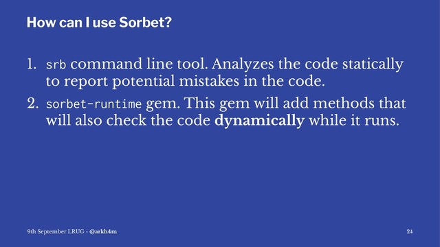 How can I use Sorbet?
1. srb command line tool. Analyzes the code statically
to report potential mistakes in the code.
2. sorbet-runtime gem. This gem will add methods that
will also check the code dynamically while it runs.
9th September LRUG - @arkh4m 24
