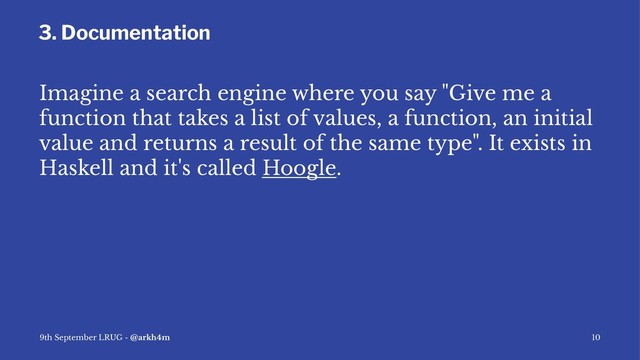 3. Documentation
Imagine a search engine where you say "Give me a
function that takes a list of values, a function, an initial
value and returns a result of the same type". It exists in
Haskell and it's called Hoogle.
9th September LRUG - @arkh4m 10
