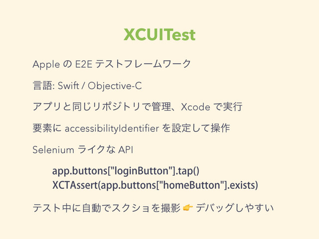 XCUITest
Apple ͷ E2E ςετϑϨʔϜϫʔΫ
ݴޠ: Swift / Objective-C
ΞϓϦͱಉ͡ϦϙδτϦͰ؅ཧɺXcode Ͱ࣮ߦ
ཁૉʹ accessibilityIdentiﬁer Λઃఆͯ͠ૢ࡞
Selenium ϥΠΫͳ API
BQQCVUUPOT<MPHJO#VUUPO>UBQ 

9$5"TTFSU BQQCVUUPOT<IPNF#VUUPO>FYJTUT

ςετதʹࣗಈͰεΫγϣΛࡱӨ  σόοά͠΍͍͢
