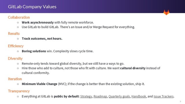 9
GitLab Company Values
Collaboration
○ Work asynchronously with fully remote workforce.
○ Use GitLab to build GitLab. There’s an Issue and/or Merge Request for everything.
Results
○ Track outcomes, not hours.
Diversity
○ Remote-only tends toward global diversity, but we still have a ways to go.
○ Hire those who add to culture, not those who fit with culture. We want cultural diversity instead of
cultural conformity.
Efficiency
○ Boring solutions win. Complexity slows cycle time.
Iteration
○ Minimum Viable Change (MVC); if the change is better than the existing solution, ship it.
Transparency
○ Everything at GitLab is public by default: Strategy, Roadmap, Quarterly goals, Handbook, and Issue Trackers.
