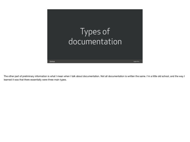 Types of
documentation
@gjtorikian
The other part of preliminary information is what I mean when I talk about documentation. Not all documentation is written the same. I'm a little old school, and the way I
learned it was that there essentially were three main types.

