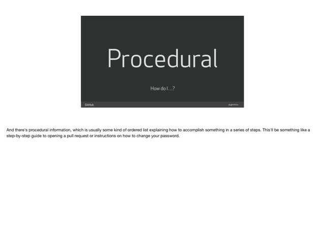 Procedural
@gjtorikian
How do I…?
And there's procedural information, which is usually some kind of ordered list explaining how to accomplish something in a series of steps. This'll be something like a
step-by-step guide to opening a pull request or instructions on how to change your password.

