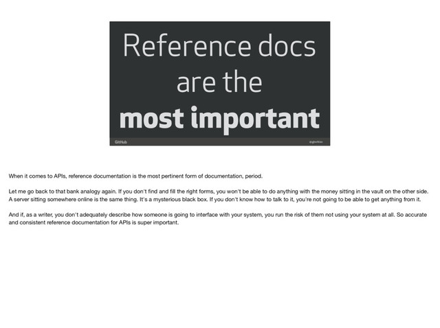 Reference docs
are the
most important
@gjtorikian
When it comes to APIs, reference documentation is the most pertinent form of documentation, period. 

Let me go back to that bank analogy again. If you don't ﬁnd and ﬁll the right forms, you won't be able to do anything with the money sitting in the vault on the other side.
A server sitting somewhere online is the same thing. It's a mysterious black box. If you don't know how to talk to it, you're not going to be able to get anything from it. 

And if, as a writer, you don't adequately describe how someone is going to interface with your system, you run the risk of them not using your system at all. So accurate
and consistent reference documentation for APIs is super important.
