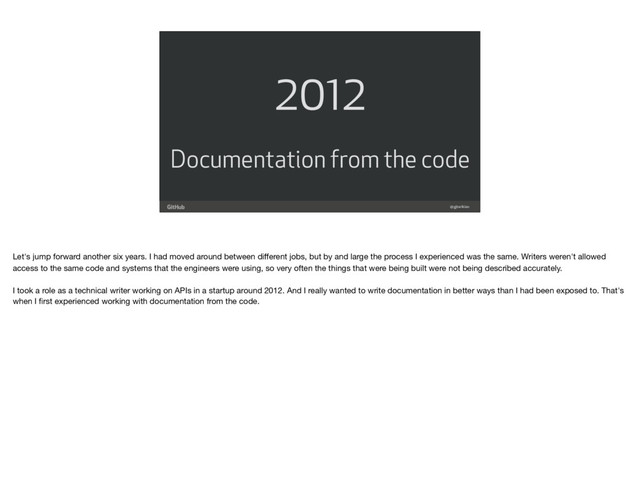 @gjtorikian
2012
Documentation from the code
Let's jump forward another six years. I had moved around between diﬀerent jobs, but by and large the process I experienced was the same. Writers weren't allowed
access to the same code and systems that the engineers were using, so very often the things that were being built were not being described accurately. 
 
I took a role as a technical writer working on APIs in a startup around 2012. And I really wanted to write documentation in better ways than I had been exposed to. That's
when I ﬁrst experienced working with documentation from the code.
