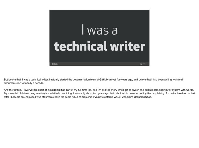 I was a
technical writer
@gjtorikian
But before that, I was a technical writer. I actually started the documentation team at GitHub almost ﬁve years ago, and before that I had been writing technical
documentation for nearly a decade.

And the truth is, I love writing. I sort of miss doing it as part of my full-time job, and I'm excited every time I get to dive in and explain some computer system with words.
My move into full-time programming is a relatively new thing. It was only about two years ago that I decided to do more coding than explaining. And what I realized is that
after I became an engineer, I was still interested in the same types of problems I was interested in while I was doing documentation.
