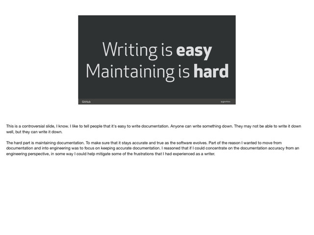 @gjtorikian
Writing is easy
Maintaining is hard
This is a controversial slide, I know. I like to tell people that it's easy to write documentation. Anyone can write something down. They may not be able to write it down
well, but they can write it down.

The hard part is maintaining documentation. To make sure that it stays accurate and true as the software evolves. Part of the reason I wanted to move from
documentation and into engineering was to focus on keeping accurate documentation. I reasoned that if I could concentrate on the documentation accuracy from an
engineering perspective, in some way I could help mitigate some of the frustrations that I had experienced as a writer.
