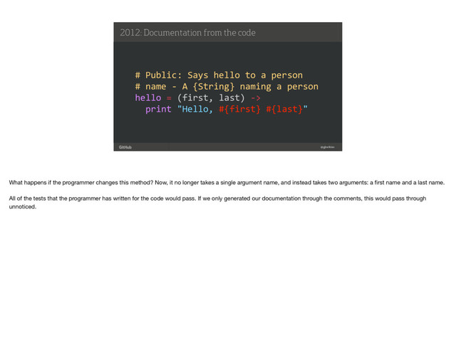 !
the best way to build and ship software 41
2012: Documentation from the code
@gjtorikian
# Public: Says hello to a person
# name - A {String} naming a person
hello = (first, last) ->
print "Hello, #{first} #{last}"
What happens if the programmer changes this method? Now, it no longer takes a single argument name, and instead takes two arguments: a ﬁrst name and a last name. 
All of the tests that the programmer has written for the code would pass. If we only generated our documentation through the comments, this would pass through
unnoticed.
