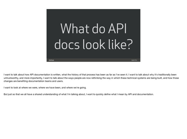 What do API
docs look like?
@gjtorikian
I want to talk about how API documentation is written, what the history of that process has been as far as I've seen it. I want to talk about why it's traditionally been
untrustworthy, and more importantly, I want to talk about the ways people are now rethinking the way in which these technical systems are being built, and how those
changes are beneﬁting documentation teams and users.

 
I want to look at where we were, where we have been, and where we're going.

But just so that we all have a shared understanding of what I'm talking about, I want to quickly deﬁne what I mean by API and documentation.

