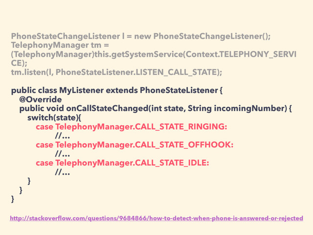 PhoneStateChangeListener l = new PhoneStateChangeListener();
TelephonyManager tm =
(TelephonyManager)this.getSystemService(Context.TELEPHONY_SERVI
CE);
tm.listen(l, PhoneStateListener.LISTEN_CALL_STATE);
public class MyListener extends PhoneStateListener {
@Override
public void onCallStateChanged(int state, String incomingNumber) {
switch(state){
case TelephonyManager.CALL_STATE_RINGING:
//…
case TelephonyManager.CALL_STATE_OFFHOOK:
//…
case TelephonyManager.CALL_STATE_IDLE:
//…
}
}
}
http://stackoverﬂow.com/questions/9684866/how-to-detect-when-phone-is-answered-or-rejected
