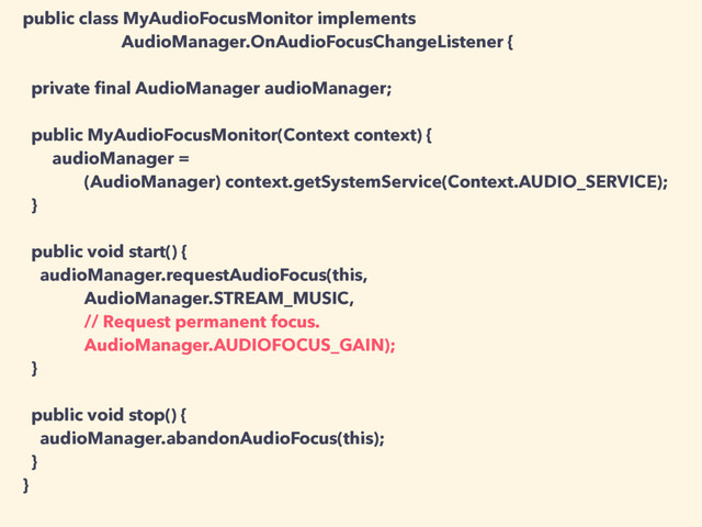 public class MyAudioFocusMonitor implements
AudioManager.OnAudioFocusChangeListener {
private ﬁnal AudioManager audioManager;
public MyAudioFocusMonitor(Context context) {
audioManager =
(AudioManager) context.getSystemService(Context.AUDIO_SERVICE);
}
public void start() {
audioManager.requestAudioFocus(this,
AudioManager.STREAM_MUSIC,
// Request permanent focus.
AudioManager.AUDIOFOCUS_GAIN);
}
public void stop() {
audioManager.abandonAudioFocus(this);
}
}
