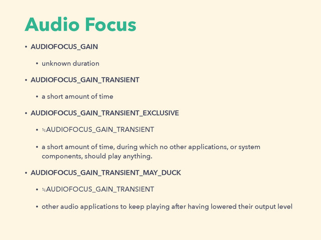 Audio Focus
• AUDIOFOCUS_GAIN
• unknown duration
• AUDIOFOCUS_GAIN_TRANSIENT
• a short amount of time
• AUDIOFOCUS_GAIN_TRANSIENT_EXCLUSIVE
• ≒AUDIOFOCUS_GAIN_TRANSIENT
• a short amount of time, during which no other applications, or system
components, should play anything.
• AUDIOFOCUS_GAIN_TRANSIENT_MAY_DUCK
• ≒AUDIOFOCUS_GAIN_TRANSIENT
• other audio applications to keep playing after having lowered their output level
