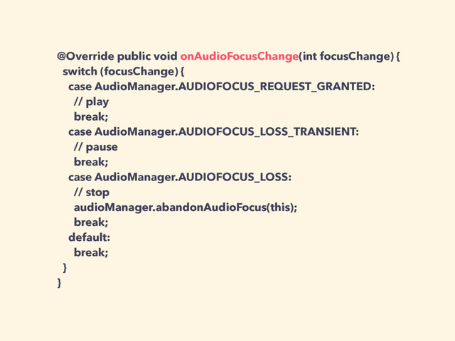 @Override public void onAudioFocusChange(int focusChange) {
switch (focusChange) {
case AudioManager.AUDIOFOCUS_REQUEST_GRANTED:
// play
break;
case AudioManager.AUDIOFOCUS_LOSS_TRANSIENT:
// pause
break;
case AudioManager.AUDIOFOCUS_LOSS:
// stop
audioManager.abandonAudioFocus(this);
break;
default:
break;
}
}
