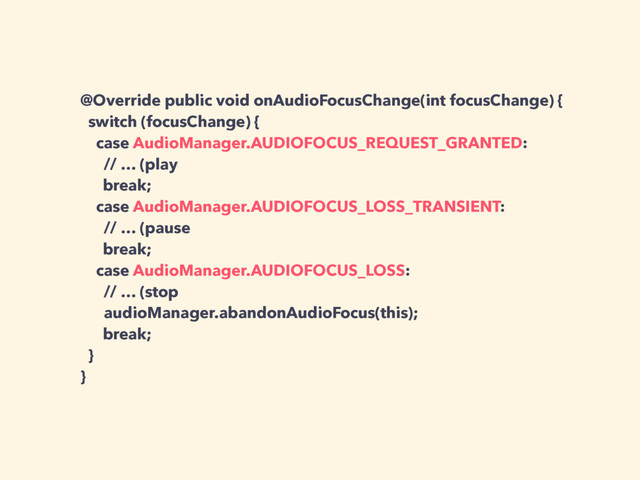 @Override public void onAudioFocusChange(int focusChange) {
switch (focusChange) {
case AudioManager.AUDIOFOCUS_REQUEST_GRANTED:
// … (play
break;
case AudioManager.AUDIOFOCUS_LOSS_TRANSIENT:
// … (pause
break;
case AudioManager.AUDIOFOCUS_LOSS:
// … (stop
audioManager.abandonAudioFocus(this);
break;
}
}
