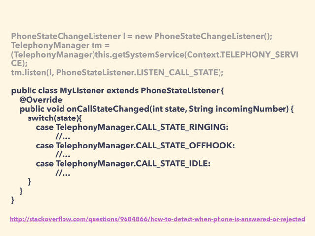 PhoneStateChangeListener l = new PhoneStateChangeListener();
TelephonyManager tm =
(TelephonyManager)this.getSystemService(Context.TELEPHONY_SERVI
CE);
tm.listen(l, PhoneStateListener.LISTEN_CALL_STATE);
public class MyListener extends PhoneStateListener {
@Override
public void onCallStateChanged(int state, String incomingNumber) {
switch(state){
case TelephonyManager.CALL_STATE_RINGING:
//…
case TelephonyManager.CALL_STATE_OFFHOOK:
//…
case TelephonyManager.CALL_STATE_IDLE:
//…
}
}
}
http://stackoverﬂow.com/questions/9684866/how-to-detect-when-phone-is-answered-or-rejected
