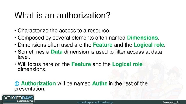 voxxeddays.com/luxembourg/ #voxxed_LU #automate_authz_testing
What is an authorization?
• Characterize the access to a resource.
• Composed by several elements often named Dimensions.
• Dimensions often used are the Feature and the Logical role.
• Sometimes a Data dimension is used to filter access at data
level.
• Will focus here on the Feature and the Logical role
dimensions.
 Authorization will be named Authz in the rest of the
presentation.
