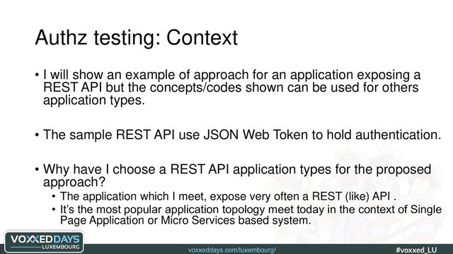 voxxeddays.com/luxembourg/ #voxxed_LU #automate_authz_testing
Authz testing: Context
• I will show an example of approach for an application exposing a
REST API but the concepts/codes shown can be used for others
application types.
• The sample REST API use JSON Web Token to hold authentication.
• Why have I choose a REST API application types for the proposed
approach?
• The application which I meet, expose very often a REST (like) API .
• It’s the most popular application topology meet today in the context of Single
Page Application or Micro Services based system.
