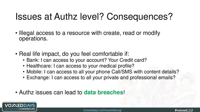 voxxeddays.com/luxembourg/ #voxxed_LU #automate_authz_testing
Issues at Authz level? Consequences?
• Illegal access to a resource with create, read or modify
operations.
• Real life impact, do you feel comfortable if:
• Bank: I can access to your account? Your Credit card?
• Healthcare: I can access to your medical profile?
• Mobile: I can access to all your phone Call/SMS with content details?
• Exchange: I can access to all your private and professional emails?
• Authz issues can lead to data breaches!

