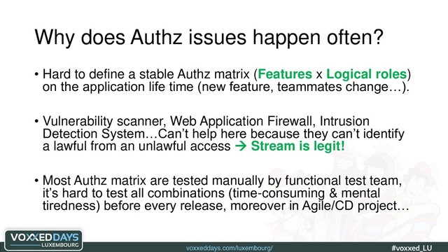 voxxeddays.com/luxembourg/ #voxxed_LU #automate_authz_testing
Why does Authz issues happen often?
• Hard to define a stable Authz matrix (Features x Logical roles)
on the application life time (new feature, teammates change…).
• Vulnerability scanner, Web Application Firewall, Intrusion
Detection System…Can’t help here because they can’t identify
a lawful from an unlawful access  Stream is legit!
• Most Authz matrix are tested manually by functional test team,
it’s hard to test all combinations (time-consuming & mental
tiredness) before every release, moreover in Agile/CD project…
