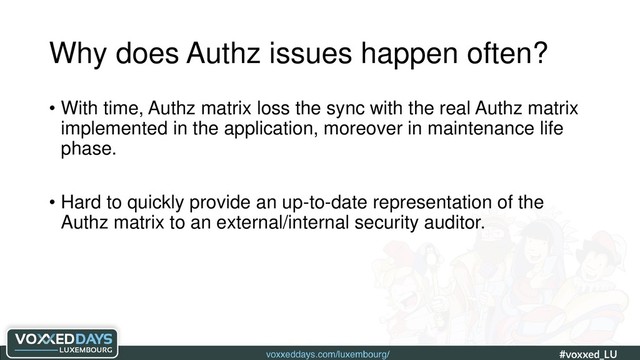 voxxeddays.com/luxembourg/ #voxxed_LU #automate_authz_testing
Why does Authz issues happen often?
• With time, Authz matrix loss the sync with the real Authz matrix
implemented in the application, moreover in maintenance life
phase.
• Hard to quickly provide an up-to-date representation of the
Authz matrix to an external/internal security auditor.
