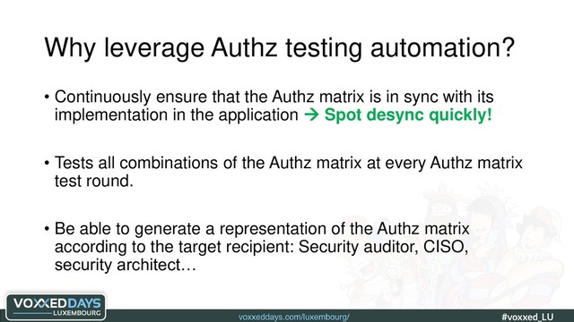 voxxeddays.com/luxembourg/ #voxxed_LU #automate_authz_testing
Why leverage Authz testing automation?
• Continuously ensure that the Authz matrix is in sync with its
implementation in the application  Spot desync quickly!
• Tests all combinations of the Authz matrix at every Authz matrix
test round.
• Be able to generate a representation of the Authz matrix
according to the target recipient: Security auditor, CISO,
security architect…
