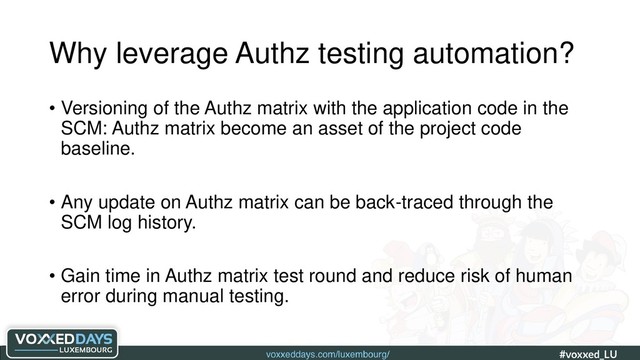 voxxeddays.com/luxembourg/ #voxxed_LU #automate_authz_testing
Why leverage Authz testing automation?
• Versioning of the Authz matrix with the application code in the
SCM: Authz matrix become an asset of the project code
baseline.
• Any update on Authz matrix can be back-traced through the
SCM log history.
• Gain time in Authz matrix test round and reduce risk of human
error during manual testing.
