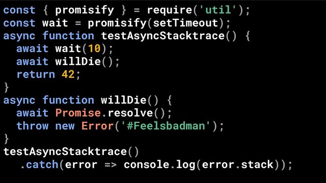 const { promisify } = require('util');
const wait = promisify(setTimeout);
async function testAsyncStacktrace() {
await wait(10);
await willDie();
return 42;
}
async function willDie() {
await Promise.resolve();
throw new Error('#Feelsbadman');
}
testAsyncStacktrace()
.catch(error => console.log(error.stack));

