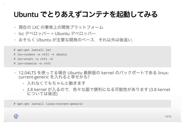 Ubuntu ͰͱΓ͋͑ͣίϯςφΛىಈͯ͠ΈΔ
ݱࡏͷ LXC ͷࣄ্࣮ͷ։ൃϓϥοτϑΥʔϜ
lxc σϕϩούʔ = Ubuntu σϕϩούʔ
͓ͦΒ͘ Ubuntu ͕ओཁͳ։ൃͷϕʔεɽͦΕҎ֎͸ޙ௥͍ɽ
·
·
·
# apt-get install lxc
# lxc-create -n ct01 -t ubuntu
# lxc-start -n ct01 -d
# lxc-console -n ct01
12.04LTS Λ࢖ͬͯΔ৔߹ Ubuntu ࠷৽൛ͷ kernel ͷόοΫϙʔτͰ͋Δ linux-
current-generic ΛೖΕΔͱ޾͔ͤ΋?
·
ೖΕͳͯ͘΋ͪΌΜͱಈ͖·͢
3.8 kernel ͕ೖΔͷͰɼ৭ʑͳ໘ͰศརʹͳΔՄೳੑ͕͋Γ·͢ (3.8 kernel
ʹ͍ͭͯ͸ޙड़)
-
-
# apt-get install linux-current-generic
14/52
