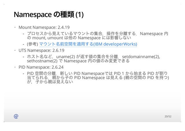 Namespace ͷछྨ (1)
Mount Namespace: 2.4.19
UTS Namespace: 2.6.19
PID Namespace: 2.6.24
·
ϓϩηε͔Βݟ͍͑ͯΔϚ΢ϯτͷू߹ɼૢ࡞Λ෼཭͢ΔɽNamespace ಺
ͷ mount, umount ͸ଞͷ Namespace ʹ͸Өڹ͠ͳ͍
(ࢀߟ) Ϛ΢ϯτ໊લۭؒΛద༻͢Δ(IBM developerWorks)
-
-
·
ϗετ໊ͳͲɼuname(2) ͕ฦ͢஋ͷू߹Λ෼཭ɽsetdomainname(2),
sethostname(2) Ͱ Namespace ಺ͷ஋ͷΈมߋͰ͖Δ
-
·
PID ۭؒͷ෼཭ɽ৽͍͠ PID NamespaceͰ͸ PID 1 ͔Β࢝·Δ PID ׂ͕Γ
౰ͯΒΕΔɽ਌͔Βࢠͷ PID Namespace ͸ݟ͑Δ (਌ͷۭؒͷ PID Λ࣋ͭ)
͕ɼࢠ͔Β਌͸ݟ͑ͳ͍
-
20/52
