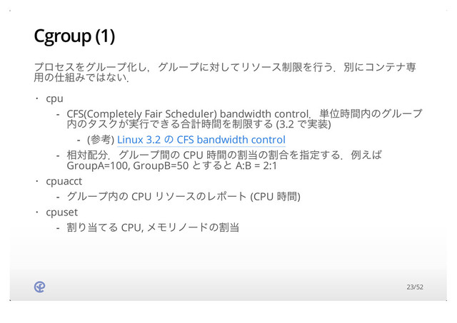 Cgroup (1)
ϓϩηεΛάϧʔϓԽ͠ɼάϧʔϓʹରͯ͠Ϧιʔε੍ݶΛߦ͏ɽผʹίϯςφઐ
༻ͷ࢓૊ΈͰ͸ͳ͍ɽ
cpu
cpuacct
cpuset
·
CFS(Completely Fair Scheduler) bandwidth controlɽ୯Ґ࣌ؒ಺ͷάϧʔϓ
಺ͷλεΫ͕࣮ߦͰ͖Δ߹ܭ࣌ؒΛ੍ݶ͢Δ (3.2 Ͱ࣮૷)
૬ର഑෼ɽάϧʔϓؒͷ CPU ࣌ؒͷׂ౰ͷׂ߹Λࢦఆ͢Δɽྫ͑͹
GroupA=100, GroupB=50 ͱ͢Δͱ A:B = 2:1
-
(ࢀߟ) Linux 3.2 ͷ CFS bandwidth control
-
-
·
άϧʔϓ಺ͷ CPU ϦιʔεͷϨϙʔτ (CPU ࣌ؒ)
-
·
ׂΓ౰ͯΔ CPU, ϝϞϦϊʔυͷׂ౰
-
23/52
