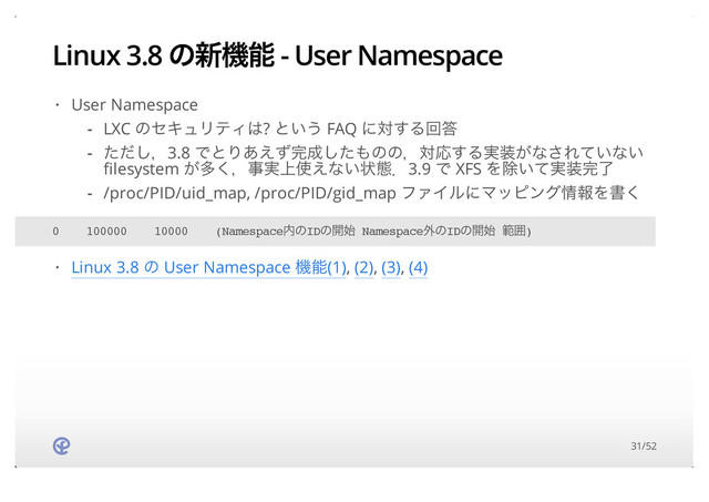 Linux 3.8 ͷ৽ػೳ - User Namespace
User Namespace
·
LXC ͷηΩϡϦςΟ͸? ͱ͍͏ FAQ ʹର͢Δճ౴
ͨͩ͠ɼ3.8 ͰͱΓ͋͑ͣ׬੒ͨ͠΋ͷͷɼରԠ͢Δ࣮૷͕ͳ͞Ε͍ͯͳ͍
filesystem ͕ଟ͘ɼࣄ্࣮࢖͑ͳ͍ঢ়ଶɽ3.9 Ͱ XFS Λআ͍࣮ͯ૷׬ྃ
/proc/PID/uid_map, /proc/PID/gid_map ϑΝΠϧʹϚοϐϯά৘ใΛॻ͘
-
-
-
0 100000 10000 (Namespace಺ͷIDͷ։࢝ Namespace֎ͷIDͷ։࢝ ൣғ)
Linux 3.8 ͷ User Namespace ػೳ(1), (2), (3), (4)
·
31/52
