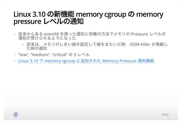 Linux 3.10 ͷ৽ػೳ memory cgroup ͷ memory
pressure Ϩϕϧͷ௨஌
ैདྷ͔Β͋Δ eventfd Λ࢖ͬͨ௨஌ͱಉ༷ͷํ๏ͰϝϞϦͷ Pressure Ϩϕϧͷ
௨஌͕ड͚ΒΕΔΑ͏ʹͳͬͨɽ
"low", "medium", "critical" ͷ 3 Ϩϕϧ
Linux 3.10 Ͱ memory cgroup ʹ௥Ճ͞Εͨ Memory Pressure ௨஌ػೳ
·
ैདྷ͸ɼϝϞϦͷ͖͍͠஋Λઃఆͯ͠஋Λ·͍ͨͩ࣌ɼOOM Killer ͕ൃಈ͠
ͨ࣌ͷ௨஌
-
·
·
37/52
