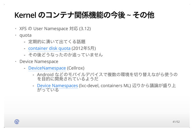 Kernel ͷίϯςφؔ܎ػೳͷࠓޙ ~ ͦͷଞ
XFS ͷ User Namespace ରԠ (3.12)
quota
Device Namespace
·
·
ఆظతʹ༙͍ͯग़ͯ͘Δ࿩୊
container disk quota (2012೥5݄)
ͦͷޙͲ͏ͳͬͨͷ͔௥͍ͬͯ·ͤΜ
-
-
-
·
DeviceNamespace (Cellrox)
-
Android ͳͲͷϞόΠϧσόΠεͰෳ਺ͷ؀ڥΛ੾Γସ͑ͳ͕Β࢖͏ͷ
Λ໨తʹ։ൃ͞Ε͍ͯΔΑ͏ͩ
Device Namespaces (lxc-devel, containers ML) ลΓ͔Βٞ࿦͕੝Γ্
͕͍ͬͯΔ
-
-
41/52
