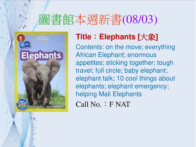 圖書館本週新書(08/03)
Title：Elephants [大象]
Contents: on the move; everything
African Elephant; enormous
appetites; sticking together; tough
travel; full circle; baby elephant;
elephant talk; 10 cool things about
elephants; elephant emergency;
helping Mali Elephants
Call No.：F NAT
