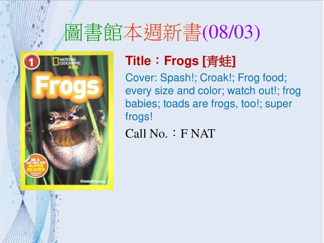 圖書館本週新書(08/03)
Title：Frogs [青蛙]
Cover: Spash!; Croak!; Frog food;
every size and color; watch out!; frog
babies; toads are frogs, too!; super
frogs!
Call No.：F NAT
